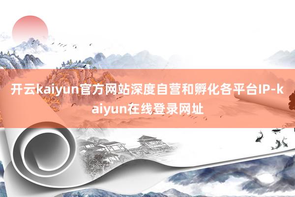 开云kaiyun官方网站深度自营和孵化各平台IP-kaiyun在线登录网址