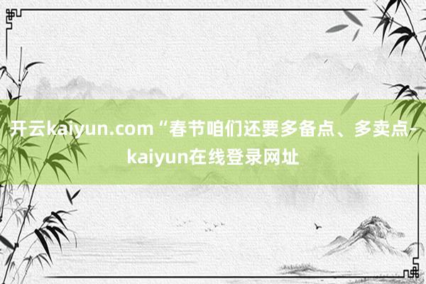 开云kaiyun.com“春节咱们还要多备点、多卖点-kaiyun在线登录网址