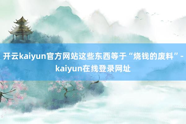 开云kaiyun官方网站这些东西等于“烧钱的废料”-kaiyun在线登录网址