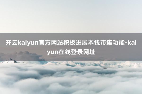 开云kaiyun官方网站积极进展本钱市集功能-kaiyun在线登录网址