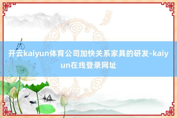 开云kaiyun体育公司加快关系家具的研发-kaiyun在线登录网址