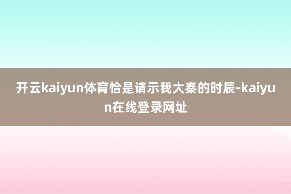 开云kaiyun体育恰是请示我大秦的时辰-kaiyun在线登录网址