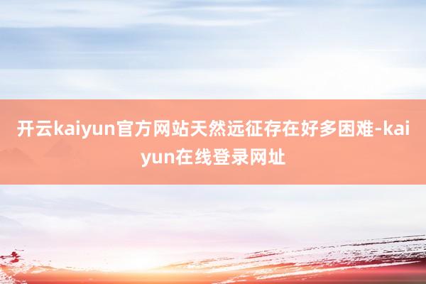 开云kaiyun官方网站天然远征存在好多困难-kaiyun在线登录网址