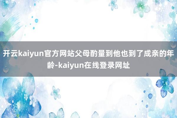 开云kaiyun官方网站父母酌量到他也到了成亲的年龄-kaiyun在线登录网址