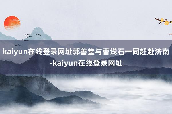 kaiyun在线登录网址郭善堂与曹浅石一同赶赴济南-kaiyun在线登录网址
