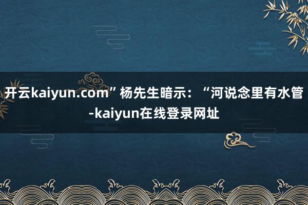 开云kaiyun.com”杨先生暗示：“河说念里有水管-kaiyun在线登录网址