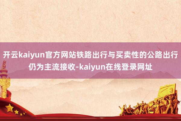 开云kaiyun官方网站铁路出行与买卖性的公路出行仍为主流接收-kaiyun在线登录网址