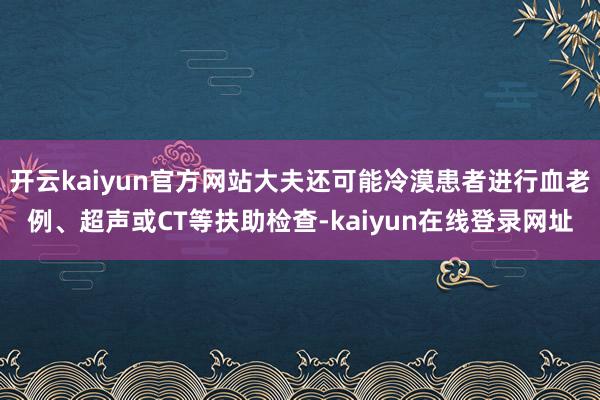 开云kaiyun官方网站大夫还可能冷漠患者进行血老例、超声或CT等扶助检查-kaiyun在线登录网址