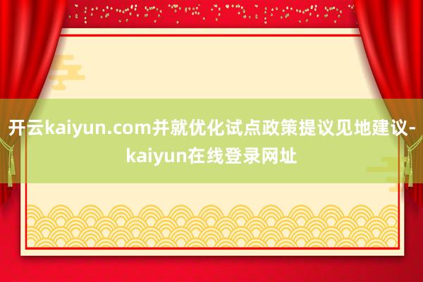 开云kaiyun.com并就优化试点政策提议见地建议-kaiyun在线登录网址