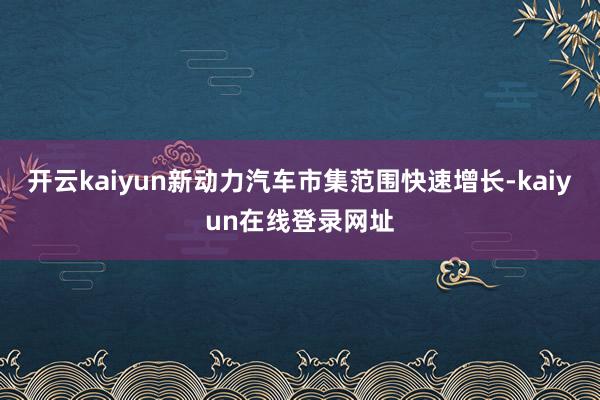 开云kaiyun新动力汽车市集范围快速增长-kaiyun在线登录网址