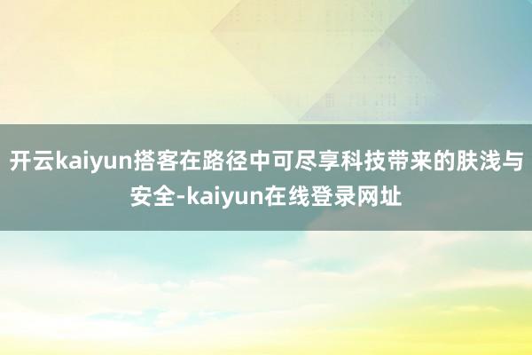 开云kaiyun搭客在路径中可尽享科技带来的肤浅与安全-kaiyun在线登录网址