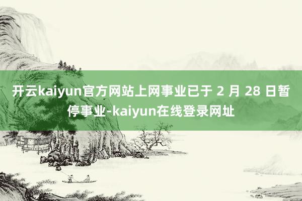 开云kaiyun官方网站上网事业已于 2 月 28 日暂停事业-kaiyun在线登录网址