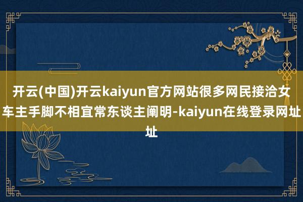 开云(中国)开云kaiyun官方网站很多网民接洽女车主手脚不相宜常东谈主阐明-kaiyun在线登录网址