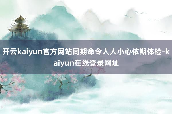 开云kaiyun官方网站同期命令人人小心依期体检-kaiyun在线登录网址