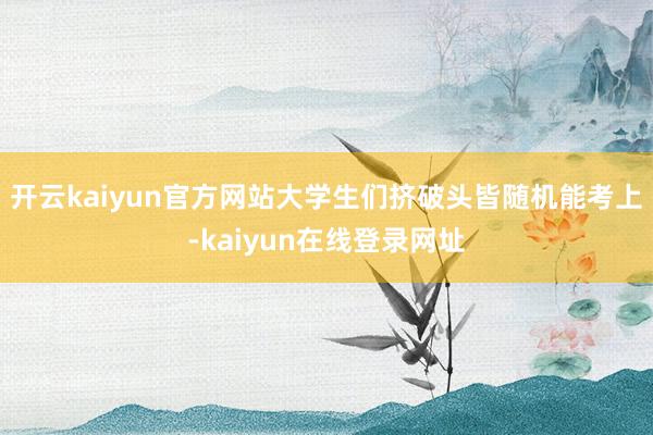 开云kaiyun官方网站大学生们挤破头皆随机能考上-kaiyun在线登录网址
