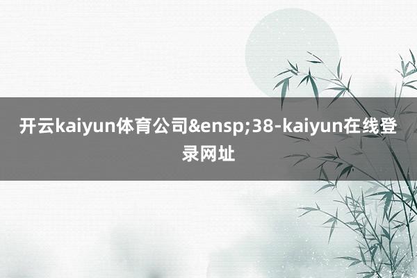 开云kaiyun体育公司&ensp;38-kaiyun在线登录网址