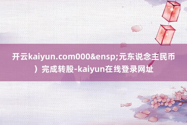 开云kaiyun.com000&ensp;元东说念主民币）完成转股-kaiyun在线登录网址