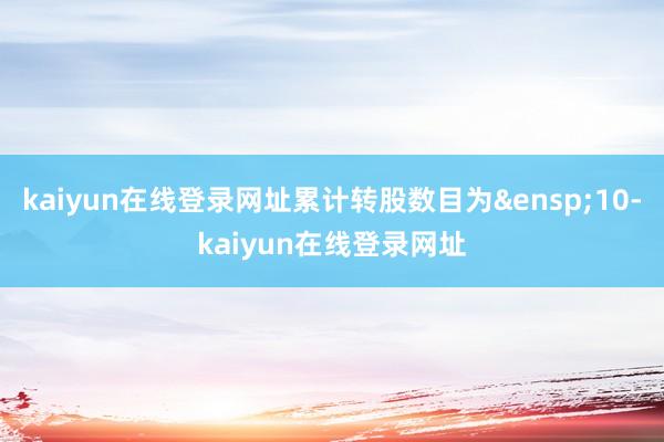 kaiyun在线登录网址累计转股数目为&ensp;10-kaiyun在线登录网址