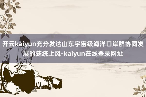 开云kaiyun充分发达山东宇宙级海洋口岸群协同发展的笼统上风-kaiyun在线登录网址