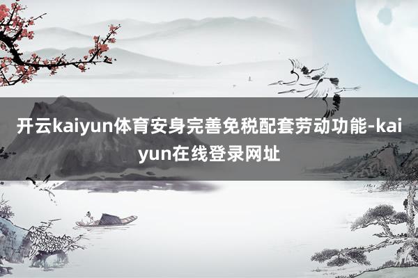 开云kaiyun体育安身完善免税配套劳动功能-kaiyun在线登录网址