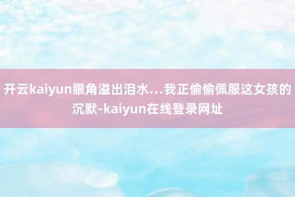 开云kaiyun眼角溢出泪水…我正偷偷佩服这女孩的沉默-kaiyun在线登录网址