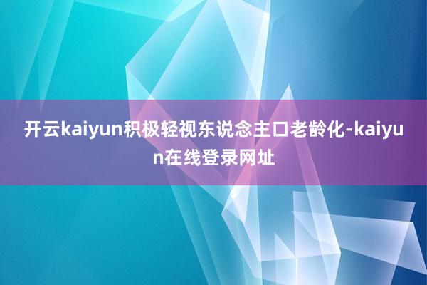 开云kaiyun积极轻视东说念主口老龄化-kaiyun在线登录网址