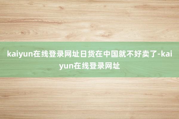 kaiyun在线登录网址日货在中国就不好卖了-kaiyun在线登录网址