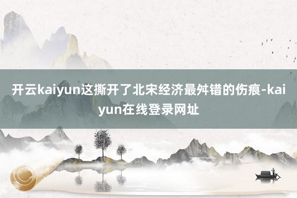 开云kaiyun这撕开了北宋经济最舛错的伤痕-kaiyun在线登录网址
