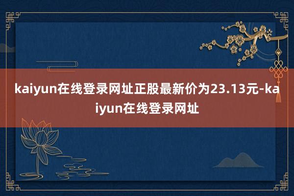 kaiyun在线登录网址正股最新价为23.13元-kaiyun在线登录网址