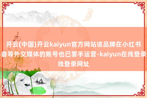 开云(中国)开云kaiyun官方网站该品牌在小红书、抖音等外交媒体的账号也已罢手运营-kaiyun在线登录网址