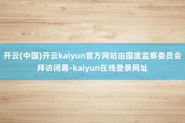 开云(中国)开云kaiyun官方网站由国度监察委员会拜访闭幕-kaiyun在线登录网址