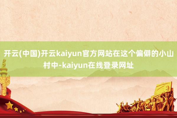 开云(中国)开云kaiyun官方网站在这个偏僻的小山村中-kaiyun在线登录网址