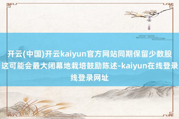 开云(中国)开云kaiyun官方网站同期保留少数股权？这可能会最大闭幕地栽培鼓励陈述-kaiyun在线登录网址