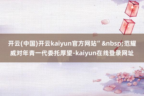 开云(中国)开云kaiyun官方网站”&nbsp;范耀威对年青一代委托厚望-kaiyun在线登录网址