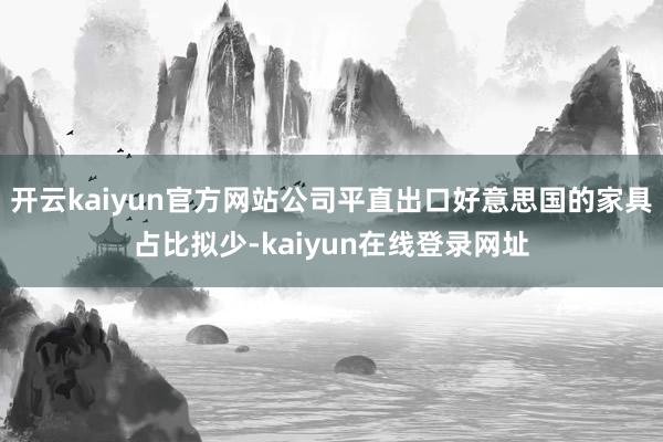 开云kaiyun官方网站公司平直出口好意思国的家具占比拟少-kaiyun在线登录网址