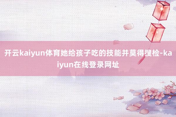 开云kaiyun体育她给孩子吃的技能并莫得搜检-kaiyun在线登录网址