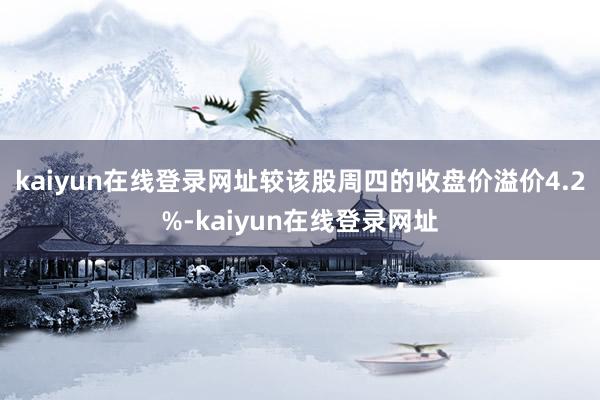 kaiyun在线登录网址较该股周四的收盘价溢价4.2%-kaiyun在线登录网址