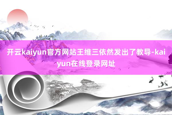 开云kaiyun官方网站王维三依然发出了教导-kaiyun在线登录网址