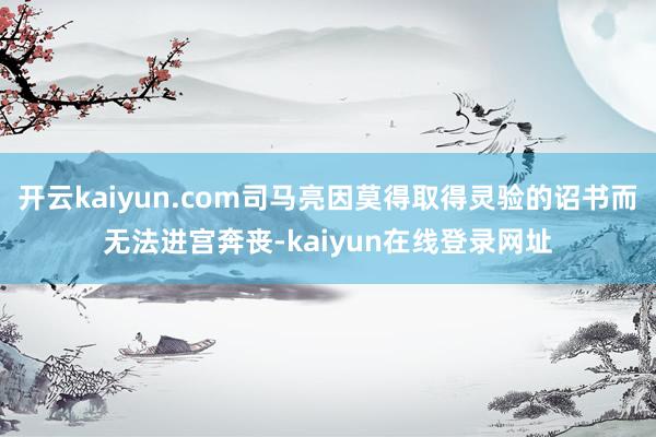 开云kaiyun.com司马亮因莫得取得灵验的诏书而无法进宫奔丧-kaiyun在线登录网址