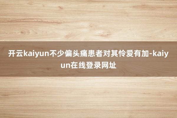开云kaiyun不少偏头痛患者对其怜爱有加-kaiyun在线登录网址