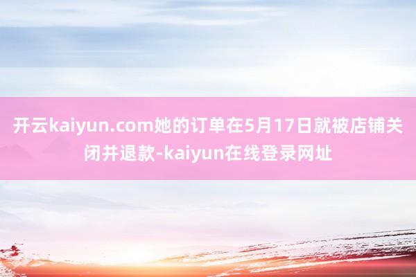开云kaiyun.com她的订单在5月17日就被店铺关闭并退款-kaiyun在线登录网址
