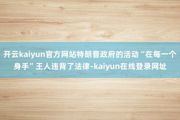 开云kaiyun官方网站特朗普政府的活动“在每一个身手”王人违背了法律-kaiyun在线登录网址