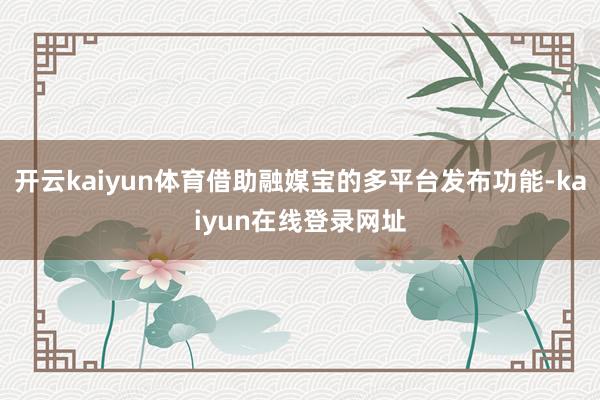 开云kaiyun体育借助融媒宝的多平台发布功能-kaiyun在线登录网址