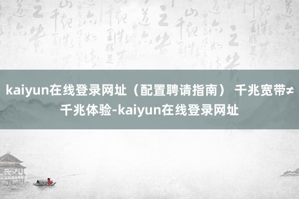 kaiyun在线登录网址（配置聘请指南） 千兆宽带≠千兆体验-kaiyun在线登录网址
