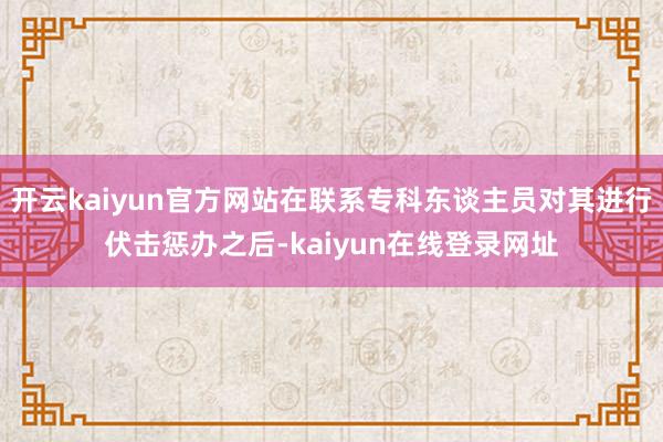 开云kaiyun官方网站在联系专科东谈主员对其进行伏击惩办之后-kaiyun在线登录网址