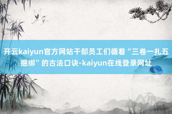 开云kaiyun官方网站干部员工们循着“三卷一扎五捆绑”的古法口诀-kaiyun在线登录网址
