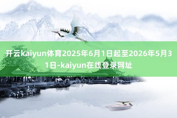 开云kaiyun体育2025年6月1日起至2026年5月31日-kaiyun在线登录网址