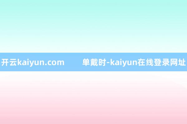 开云kaiyun.com 单戴时-kaiyun在线登录网址