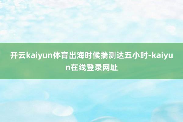 开云kaiyun体育出海时候揣测达五小时-kaiyun在线登录网址