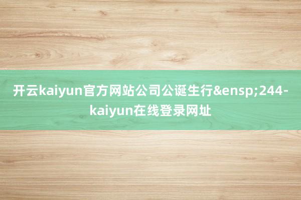 开云kaiyun官方网站公司公诞生行&ensp;244-kaiyun在线登录网址